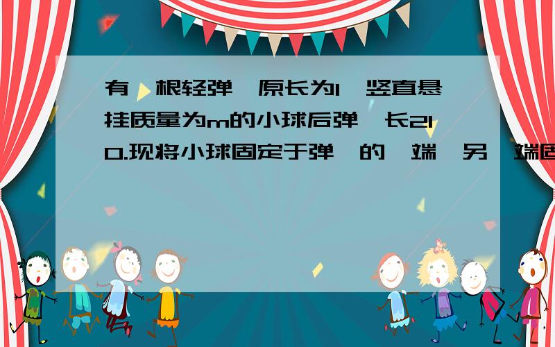 有一根轻弹簧原长为l,竖直悬挂质量为m的小球后弹簧长2l0.现将小球固定于弹簧的一端,另一端固定于光滑桌面上,当小球在桌面上以速率v的匀速圆周运动时,弹簧的长度为多少?（过程以及解析