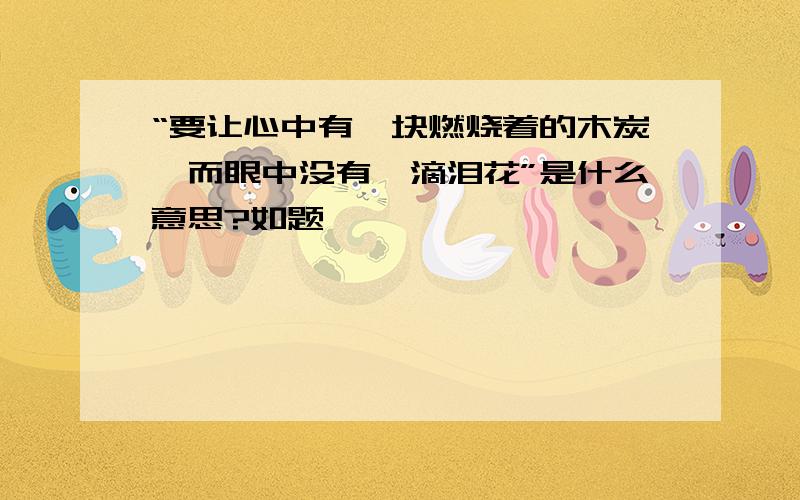 “要让心中有一块燃烧着的木炭,而眼中没有一滴泪花”是什么意思?如题