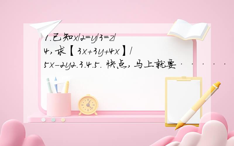 1.已知x/2=y/3=z/4,求【3x+3y+4x】/5x-2y2.3.4.5. 快点,马上就要·······