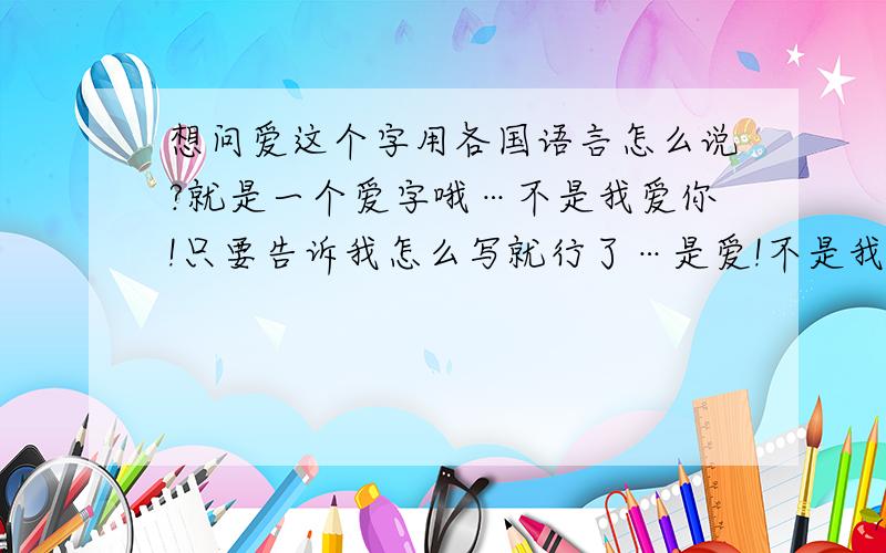 想问爱这个字用各国语言怎么说?就是一个爱字哦…不是我爱你!只要告诉我怎么写就行了…是爱!不是我爱你!