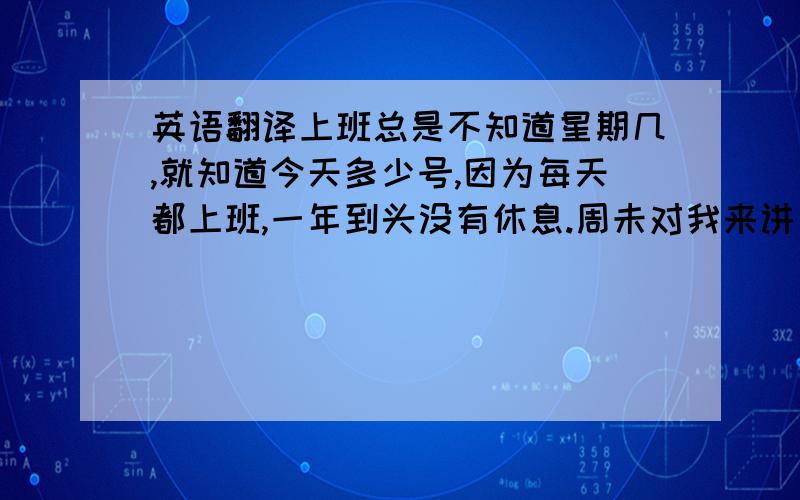 英语翻译上班总是不知道星期几,就知道今天多少号,因为每天都上班,一年到头没有休息.周未对我来讲已经没啥意义.这也就算了,连工程进度也上不去.业主天天催,烦死了.不是这破事就是那破