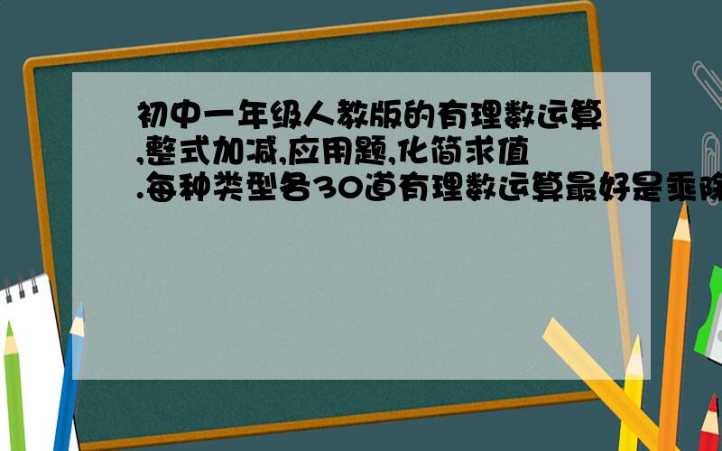 初中一年级人教版的有理数运算,整式加减,应用题,化简求值.每种类型各30道有理数运算最好是乘除混合,或是有理数混合运算.整式加减要难度大的应用题不要几何类的,最好难易适度化简求值