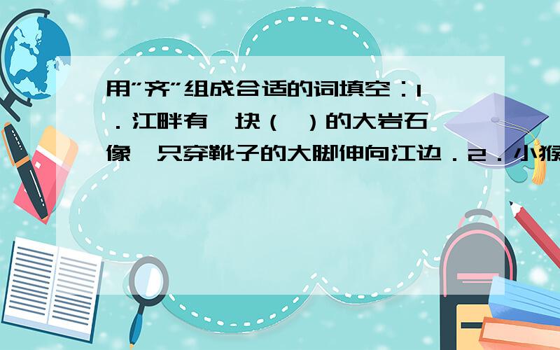 用”齐”组成合适的词填空：1．江畔有一块（ ）的大岩石,像一只穿靴子的大脚伸向江边．2．小猴子一双圆溜溜的眼睛（ ）地望着观众．3．小东（ ）地发现,原来小鸡也有耳朵．