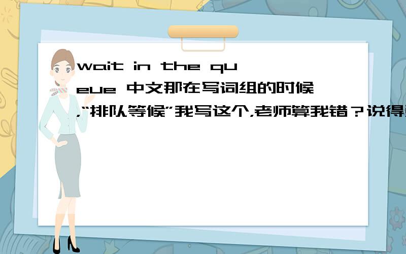 wait in the queue 中文那在写词组的时候，“排队等候”我写这个，老师算我错？说得对 老师就是有问题