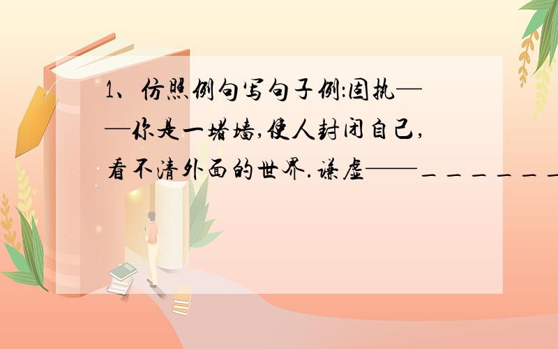 1、仿照例句写句子例：固执——你是一堵墙,使人封闭自己,看不清外面的世界.谦虚——______________________