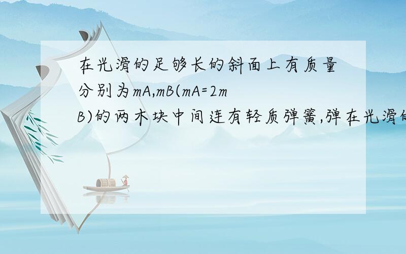 在光滑的足够长的斜面上有质量分别为mA,mB(mA=2mB)的两木块中间连有轻质弹簧,弹在光滑的足够长的斜面上有质量分别为mA,mB(mA=2mB)的两木块中间连有轻质弹簧，弹簧处于原长状态，劲度系数为k