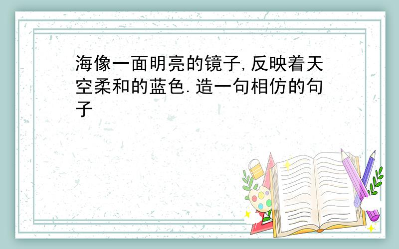 海像一面明亮的镜子,反映着天空柔和的蓝色.造一句相仿的句子