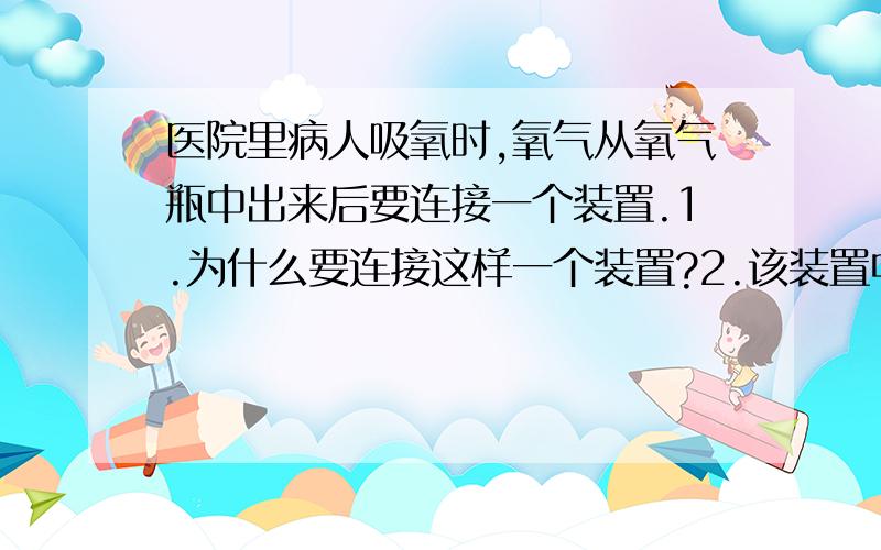 医院里病人吸氧时,氧气从氧气瓶中出来后要连接一个装置.1.为什么要连接这样一个装置?2.该装置中长的导管连接氧气瓶还是病人?