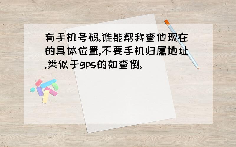 有手机号码,谁能帮我查他现在的具体位置,不要手机归属地址.类似于gps的如查倒,