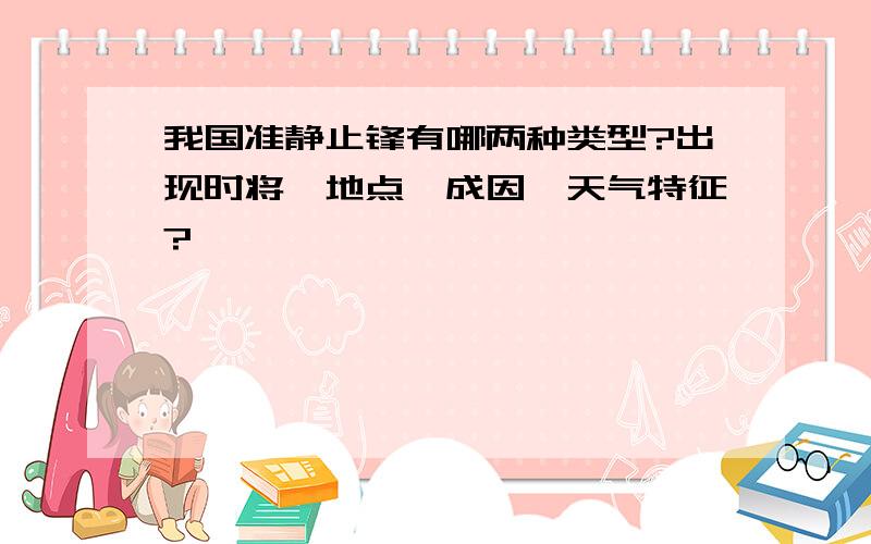 我国准静止锋有哪两种类型?出现时将、地点、成因、天气特征?