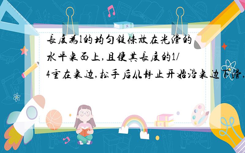 长度为l的均匀链条放在光滑的水平桌面上,且使其长度的1/4垂在桌边,松手后从静止开始沿桌边下滑,则链条滑至刚离开桌边时的速度大小为A 1/2根号下（15gl） B1/4根号下（15gl） C3/4根号下（15gl