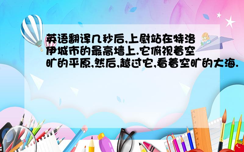 英语翻译几秒后,上尉站在特洛伊城市的最高墙上.它俯视着空旷的平原,然后,越过它,看着空旷的大海.“他们走了,我们赢了,“他说“希腊人用了十年去尝试着占领我们的城市.现在,他们走了.