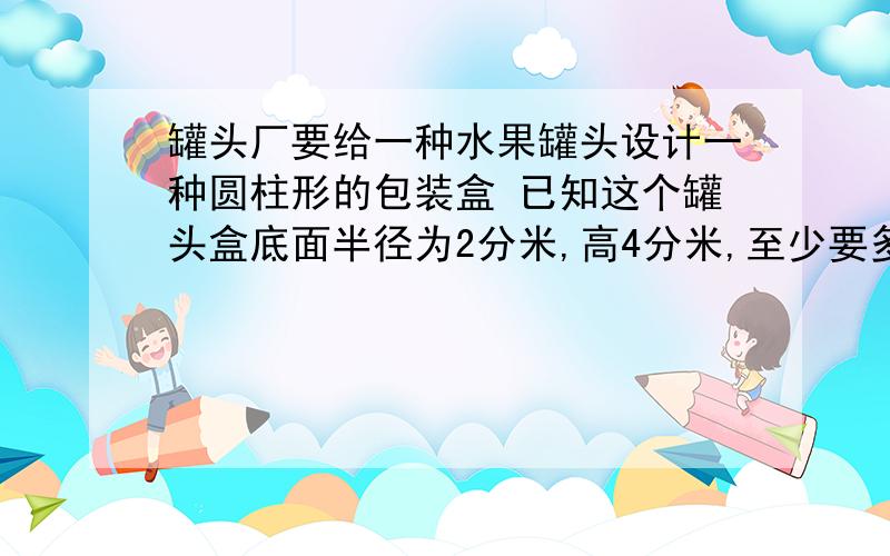 罐头厂要给一种水果罐头设计一种圆柱形的包装盒 已知这个罐头盒底面半径为2分米,高4分米,至少要多少铁皮做一个罐头 不要大综合