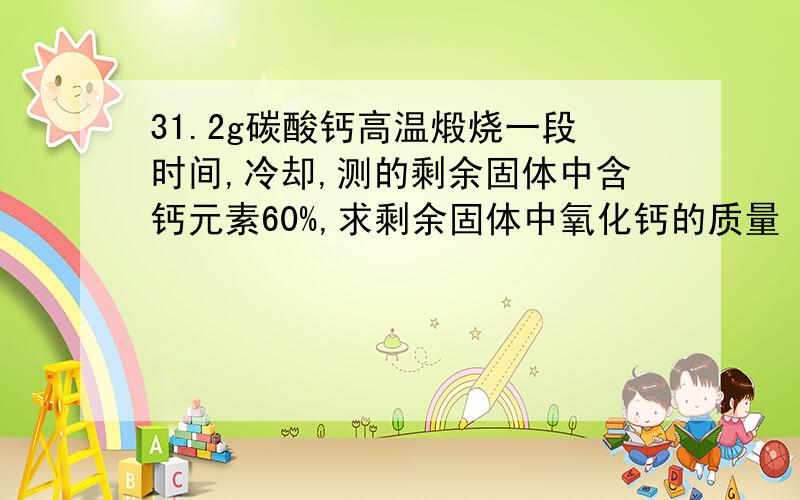 31.2g碳酸钙高温煅烧一段时间,冷却,测的剩余固体中含钙元素60%,求剩余固体中氧化钙的质量