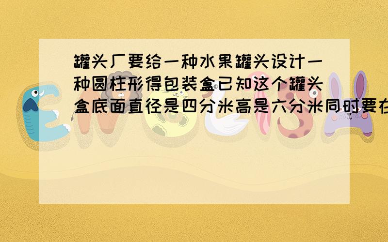 罐头厂要给一种水果罐头设计一种圆柱形得包装盒已知这个罐头盒底面直径是四分米高是六分米同时要在和外面贴一圈高三分米的标签至少需要多少铁皮才能做成一个罐头盒