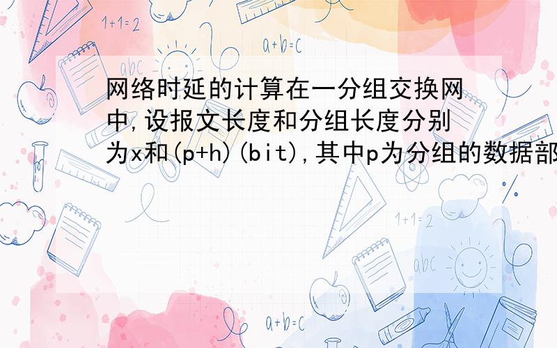 网络时延的计算在一分组交换网中,设报文长度和分组长度分别为x和(p+h)(bit),其中p为分组的数据部分长度,而h为每个分组所带的控制信息的固定长度,与p的大小无关.通信的两端共经过k段链路.