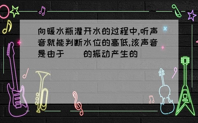 向暖水瓶灌开水的过程中,听声音就能判断水位的高低,该声音是由于()的振动产生的