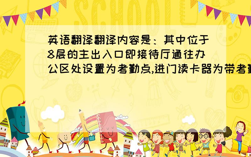 英语翻译翻译内容是：其中位于8层的主出入口即接待厅通往办公区处设置为考勤点,进门读卡器为带考勤功能读卡器；1道主出入口、2道消防通道口均设置为进出刷卡模式,其余的电梯入口门