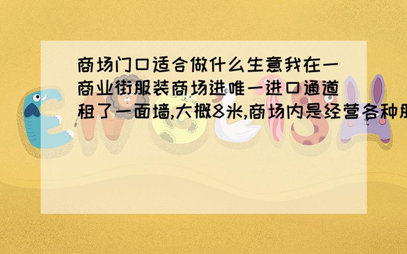 商场门口适合做什么生意我在一商业街服装商场进唯一进口通道租了一面墙,大概8米,商场内是经营各种服装.想请教下有经验的帮忙看看我在这门口做什么生意合适,（商业街客源主要是乡下