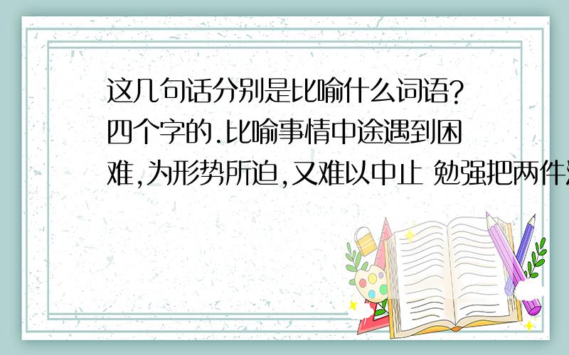 这几句话分别是比喻什么词语?四个字的.比喻事情中途遇到困难,为形势所迫,又难以中止 勉强把两件没有关系的或关系很远的事物拉在一起 发动很多人做某件事.多含不值得的意思 比喻花样