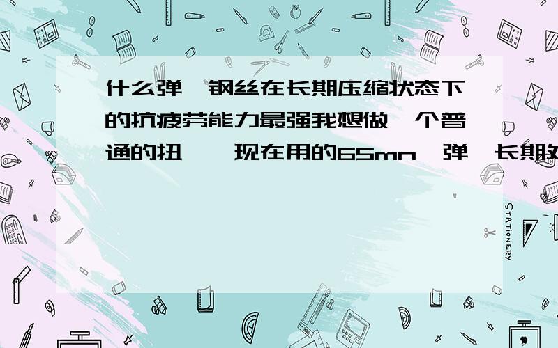 什么弹簧钢丝在长期压缩状态下的抗疲劳能力最强我想做一个普通的扭簧,现在用的65mn,弹簧长期处于工作状态也就是压缩状态,使用时才会舒张.时间不久就会被压到很小的角度,不能完整回弹.