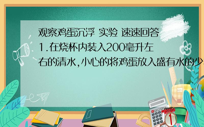 观察鸡蛋沉浮 实验 速速回答1.在烧杯内装入200毫升左右的清水,小心的将鸡蛋放入盛有水的少杯中.观察：（1）鸡蛋在清水是沉入杯底还是浮在水面上?（2）鸡蛋在水中的姿势,是智力的还是横