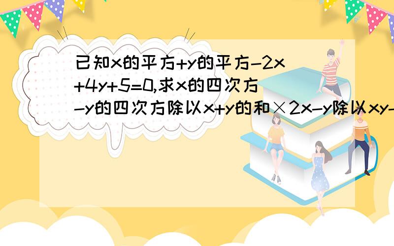 已知x的平方+y的平方-2x+4y+5=0,求x的四次方-y的四次方除以x+y的和×2x-y除以xy-y的平方除以x的四次方+y