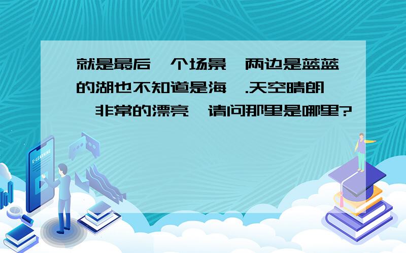 就是最后一个场景,两边是蓝蓝的湖也不知道是海、.天空晴朗,非常的漂亮,请问那里是哪里?