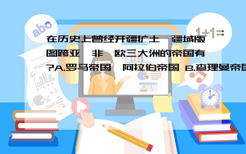 在历史上曾经开疆扩土,疆域版图跨亚、非、欧三大洲的帝国有?A.罗马帝国、阿拉伯帝国 B.查理曼帝国、罗马帝国 C.查理曼帝国、阿拉伯帝国 D.奥匈帝国、罗马帝国