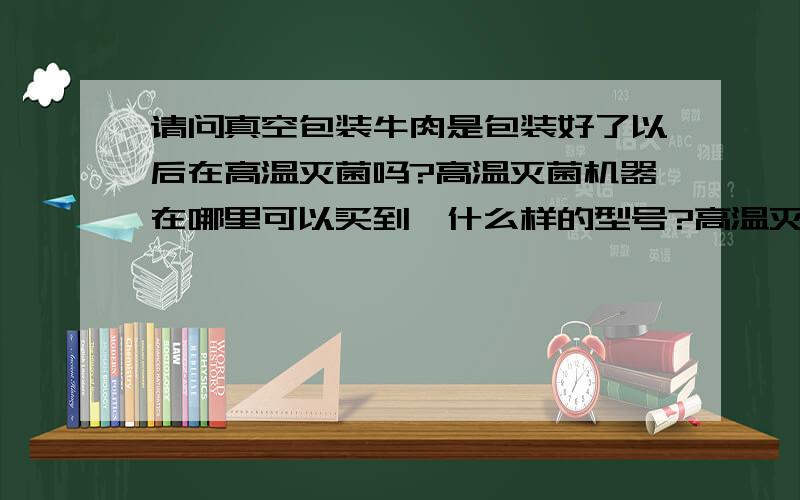 请问真空包装牛肉是包装好了以后在高温灭菌吗?高温灭菌机器在哪里可以买到,什么样的型号?高温灭菌机器在哪里可以买到,什么样的型号?小型的最好（50）一次可以灭菌袋装的30袋---50袋之