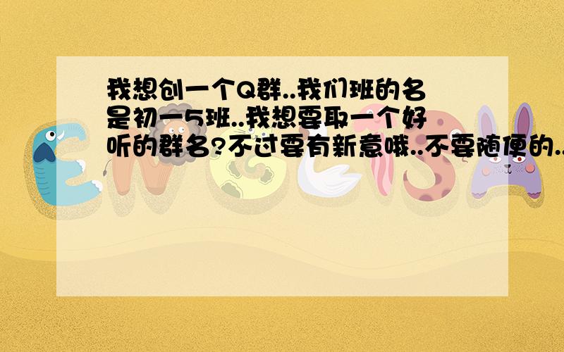 我想创一个Q群..我们班的名是初一5班..我想要取一个好听的群名?不过要有新意哦..不要随便的...额..还有群里面的公告.