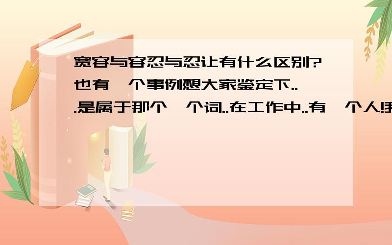 宽容与容忍与忍让有什么区别?也有一个事例想大家鉴定下...是属于那个一个词..在工作中..有一个人!我想和她搞好点人际关系..于是她经常叫我帮他做点事我都答应(例如倒水.拿东西什么的琐