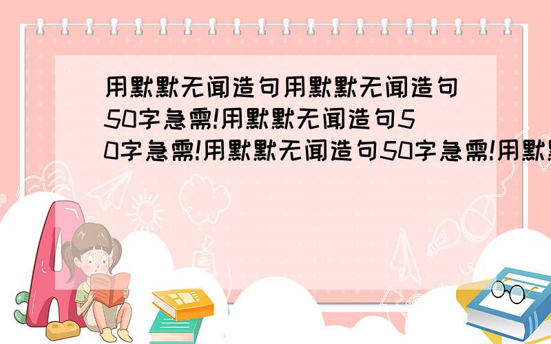 用默默无闻造句用默默无闻造句50字急需!用默默无闻造句50字急需!用默默无闻造句50字急需!用默默无闻造句50字急需!