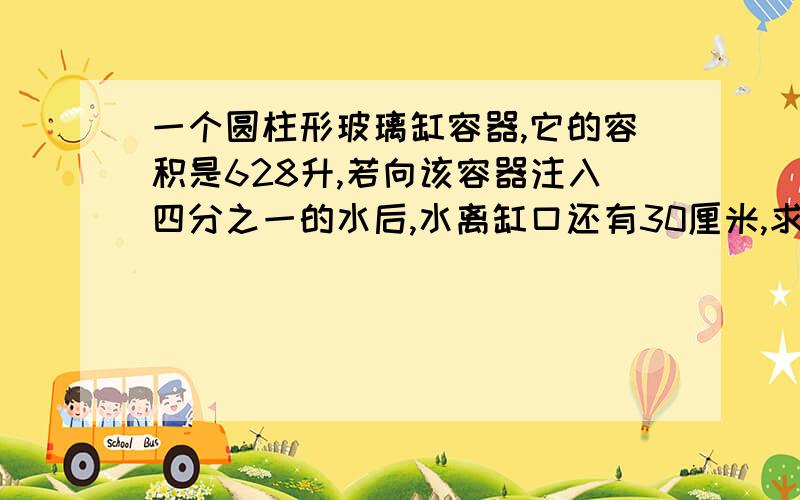 一个圆柱形玻璃缸容器,它的容积是628升,若向该容器注入四分之一的水后,水离缸口还有30厘米,求该容器的底面积.