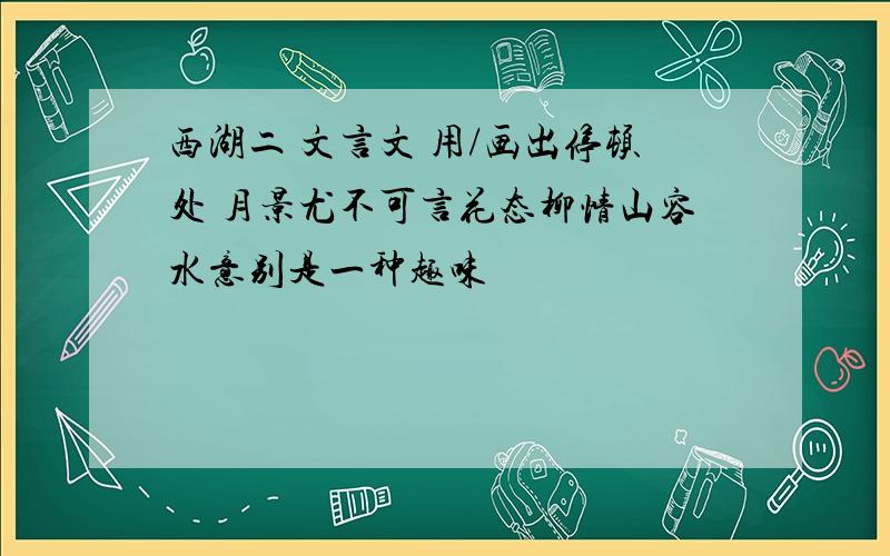 西湖二 文言文 用/画出停顿处 月景尤不可言花态柳情山容水意别是一种趣味