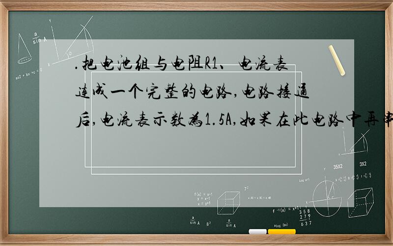 .把电池组与电阻R1、电流表连成一个完整的电路,电路接通后,电流表示数为1.5A,如果在此电路中再串联一个