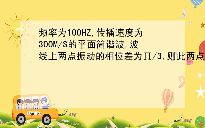 频率为100HZ,传播速度为300M/S的平面简谐波,波线上两点振动的相位差为∏/3,则此两点相距( )米