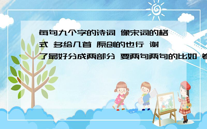 每句九个字的诗词 像宋词的格式 多给几首 原创的也行 谢了最好分成两部分 要两句两句的比如 卷帘悠悠望绿水映墙 蜻蜓恋荷尖迷了潇湘