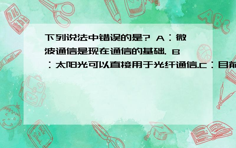 下列说法中错误的是? A：微波通信是现在通信的基础. B：太阳光可以直接用于光纤通信.C：目前光纤通信已成为我国长期通信的骨干力量.D：目前使用最频繁的是网络通信形式.