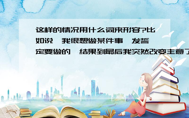 这样的情况用什么词来形容?比如说,我很想做某件事,发誓一定要做的,结果到最后我突然改变主意了,没有做成功..这样一个事件,有个什么词可以形容?