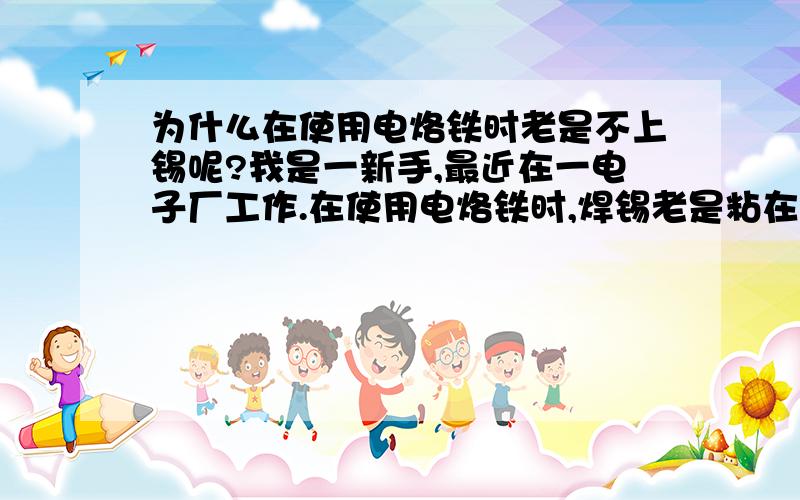 为什么在使用电烙铁时老是不上锡呢?我是一新手,最近在一电子厂工作.在使用电烙铁时,焊锡老是粘在烙铁上而不到元器件的针脚上去是为什么呢? 还有怎么样更好的处理包焊与虚焊呢?