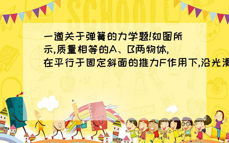 一道关于弹簧的力学题!如图所示,质量相等的A、B两物体,在平行于固定斜面的推力F作用下,沿光滑斜面匀速运动,A、B间轻弹簧的劲度系数为k,斜面倾角为30°,则弹簧的压缩量为  A．F/κ   B．F/2κ