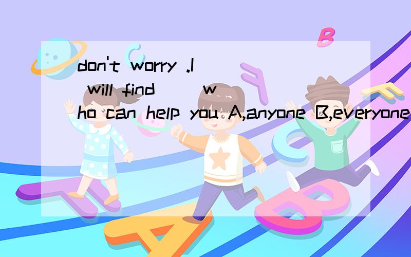 don't worry .I will find( )who can help you A,anyone B,everyone C,someone D,no one（原因）