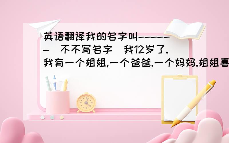 英语翻译我的名字叫------（不不写名字）我12岁了.我有一个姐姐,一个爸爸,一个妈妈.姐姐喜欢看电视,但她的成绩仍是那么好；妈妈和爸爸都是司机.我很文静,又很调皮.大家都说我是调皮蛋.