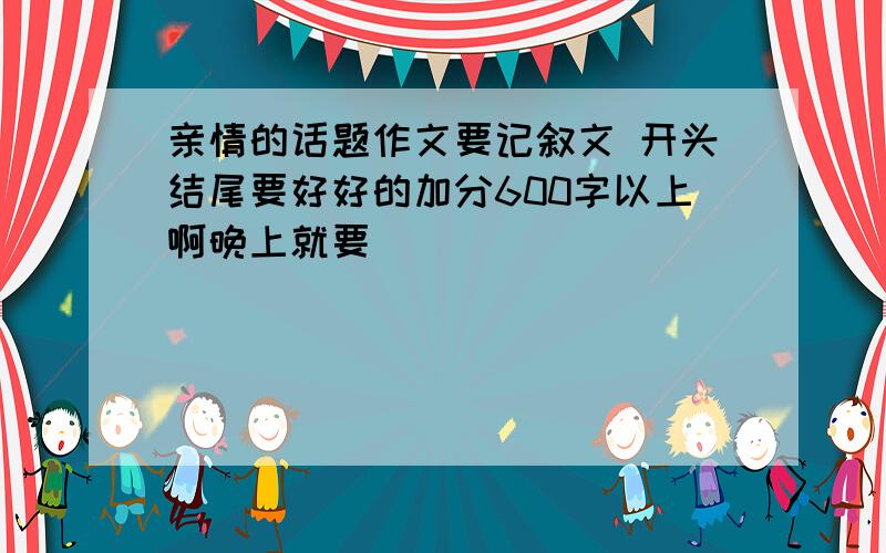 亲情的话题作文要记叙文 开头结尾要好好的加分600字以上啊晚上就要