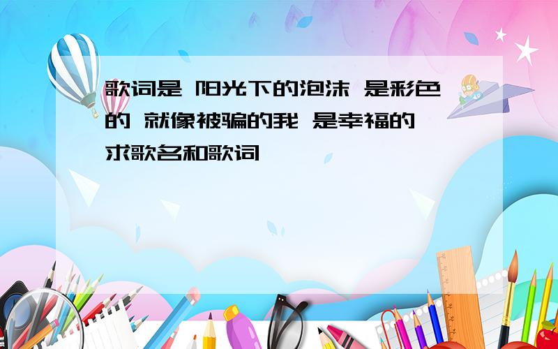 歌词是 阳光下的泡沫 是彩色的 就像被骗的我 是幸福的 求歌名和歌词