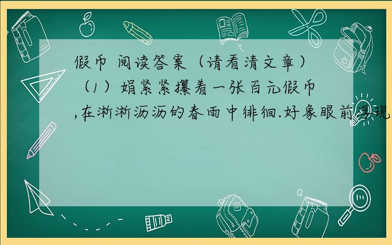 假币 阅读答案（请看清文章）（1）娟紧紧攥着一张百元假币,在淅淅沥沥的春雨中徘徊.好象眼前浮现的是父亲无奈的目光.这可是父亲上磨肩膀下磨脚板换来的.父亲已经64岁,按理应在家中安