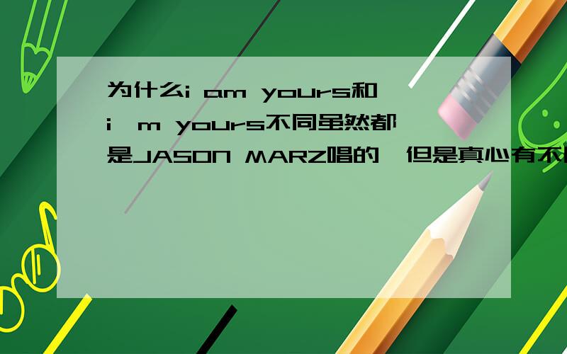 为什么i am yours和i'm yours不同虽然都是JASON MARZ唱的,但是真心有不同.我只能听出来前奏的长短不同,当然,还有好多地方不同,能告诉我哪里不同,或者不同的原因么?