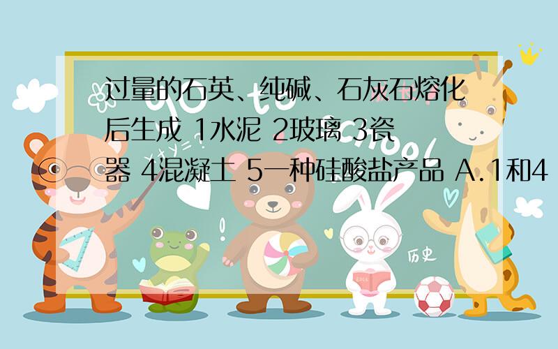 过量的石英、纯碱、石灰石熔化后生成 1水泥 2玻璃 3瓷器 4混凝土 5一种硅酸盐产品 A.1和4 B.2和5 C.3 D.2