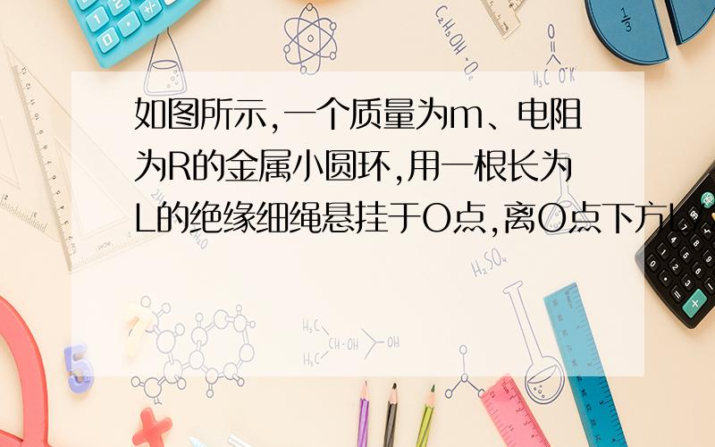 如图所示,一个质量为m、电阻为R的金属小圆环,用一根长为L的绝缘细绳悬挂于O点,离O点下方L/2处有一宽度为L/4的垂直纸面向里的匀强磁场区域,现使圆环从与悬点O等高位置A处由静止释放,下摆